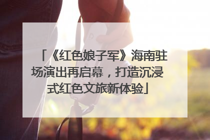 《红色娘子军》海南驻场演出再启幕，打造沉浸式红色文旅新体验