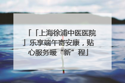 「上海徐浦中医医院」乐享端午寄安康，贴心服务暖“新”程