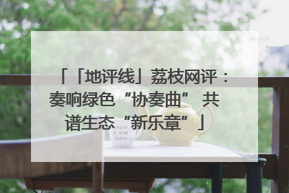 「地评线」荔枝网评：奏响绿色“协奏曲” 共谱生态“新乐章”