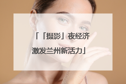 「摄影」夜经济激发兰州新活力