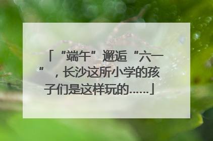“端午”邂逅“六一”，长沙这所小学的孩子们是这样玩的……