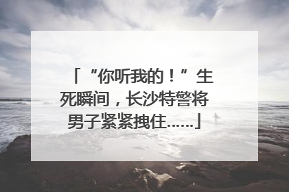 “你听我的！”生死瞬间，长沙特警将男子紧紧拽住……