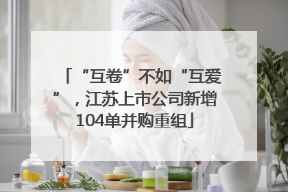 “互卷”不如“互爱”，江苏上市公司新增104单并购重组