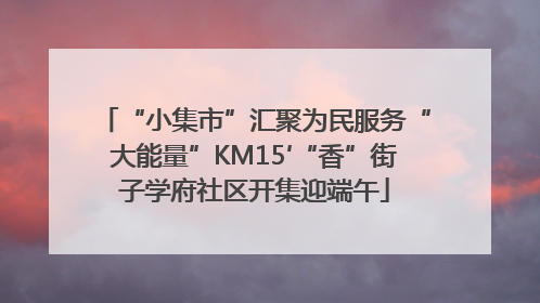 “小集市”汇聚为民服务“大能量”KM15′“香”街子学府社区开集迎端午