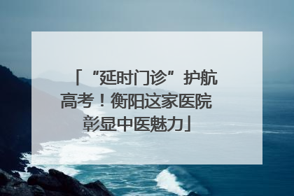 “延时门诊”护航高考！衡阳这家医院彰显中医魅力