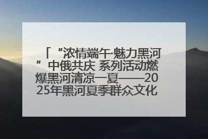 “浓情端午·魅力黑河”中俄共庆 系列活动燃爆黑河清凉一夏——2025年黑河夏季群众文化活动启幕 多元文化赋能边境文旅新高地