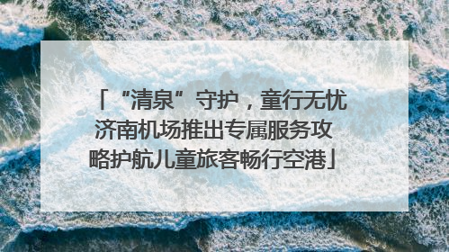 “清泉”守护，童行无忧 济南机场推出专属服务攻略护航儿童旅客畅行空港