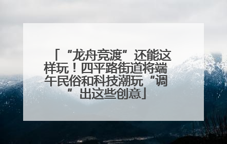 “龙舟竞渡”还能这样玩！四平路街道将端午民俗和科技潮玩“调”出这些创意