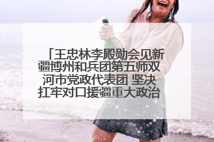 王忠林李殿勋会见新疆博州和兵团第五师双河市党政代表团 坚决扛牢对口援疆重大政治责任 推动双方实现优势互补务实合作