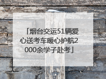 烟台交运51辆爱心送考车暖心护航2000余学子赴考