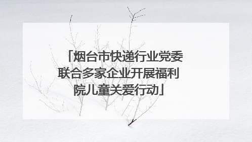 烟台市快递行业党委联合多家企业开展福利院儿童关爱行动