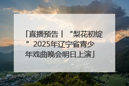 直播预告丨“梨花初绽”2025年辽宁省青少年戏曲晚会明日上演