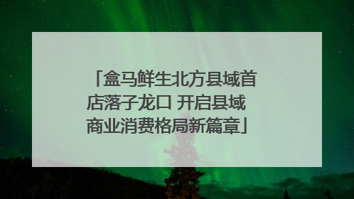 盒马鲜生北方县域首店落子龙口 开启县域商业消费格局新篇章