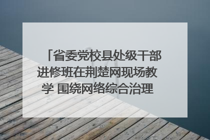 省委党校县处级干部进修班在荆楚网现场教学 围绕网络综合治理工作展开交流
