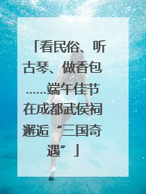看民俗、听古琴、做香包……端午佳节在成都武侯祠邂逅“三国奇遇”