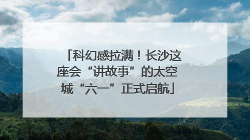 科幻感拉满！长沙这座会“讲故事”的太空城“六一”正式启航