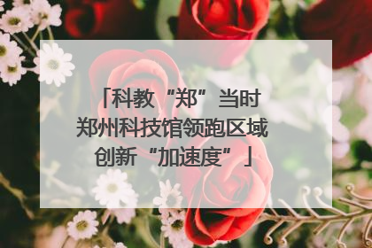 科教“郑”当时 郑州科技馆领跑区域创新“加速度”