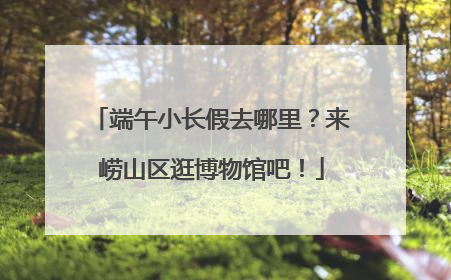 端午小长假去哪里？来崂山区逛博物馆吧！