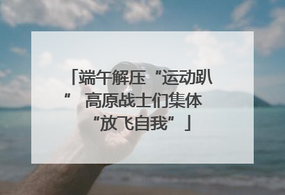 端午解压“运动趴” 高原战士们集体“放飞自我”