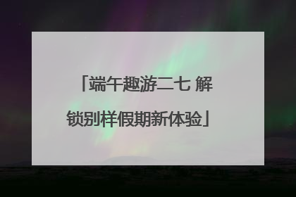 端午趣游二七 解锁别样假期新体验