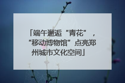 端午邂逅“青花”，“移动博物馆”点亮郑州城市文化空间
