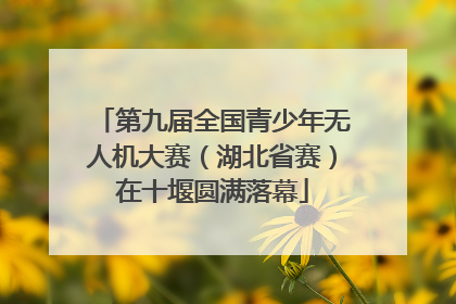 第九届全国青少年无人机大赛（湖北省赛）在十堰圆满落幕