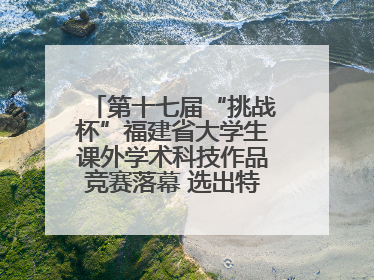 第十七届“挑战杯”福建省大学生课外学术科技作品竞赛落幕 选出特等奖作品30件