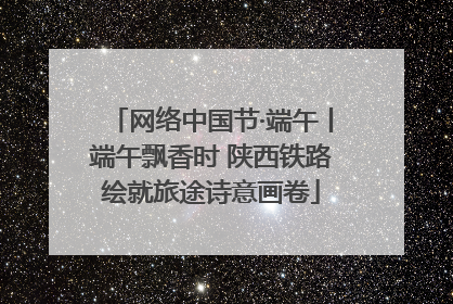 网络中国节·端午丨端午飘香时 陕西铁路绘就旅途诗意画卷
