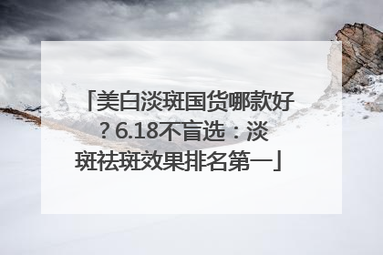 美白淡斑国货哪款好？6.18不盲选：淡斑祛斑效果排名第一