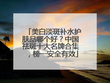 美白淡斑补水护肤品哪个好？中国祛斑十大名牌合集，榜一安全有效