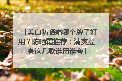 美白防晒霜哪个牌子好用？防晒霜推荐：清爽提亮这几款谁用谁夸