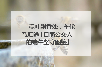粽叶飘香处，车轮载归途│日照公交人的端午坚守图鉴