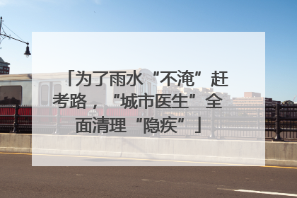 为了雨水“不淹”赶考路，“城市医生”全面清理“隐疾”