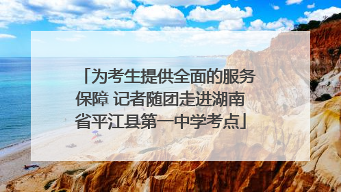 为考生提供全面的服务保障 记者随团走进湖南省平江县第一中学考点