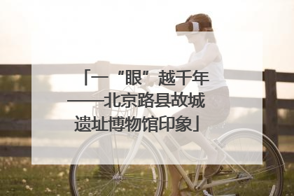 一“眼”越千年——北京路县故城遗址博物馆印象