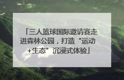三人篮球国际邀请赛走进森林公园，打造“运动+生态”沉浸式体验