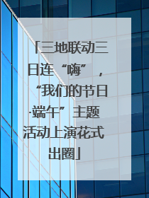 三地联动三日连“嗨”，“我们的节日·端午”主题活动上演花式出圈