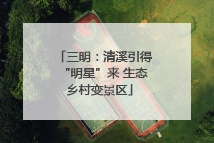 三明：清溪引得“明星”来 生态乡村变景区