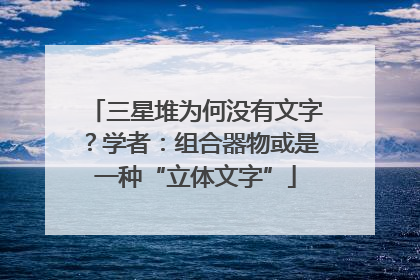 三星堆为何没有文字？学者：组合器物或是一种“立体文字”