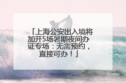 上海公安出入境将加开5场暑期夜间办证专场：无需预约，直接可办！