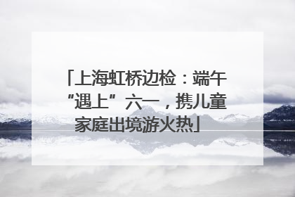 上海虹桥边检：端午“遇上”六一，携儿童家庭出境游火热