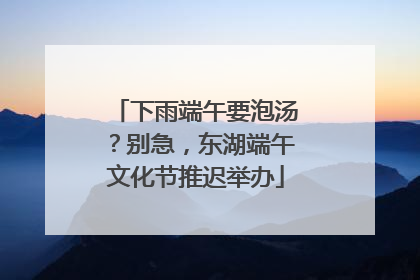 下雨端午要泡汤？别急，东湖端午文化节推迟举办