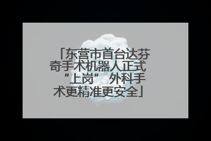 东营市首台达芬奇手术机器人正式“上岗” 外科手术更精准更安全