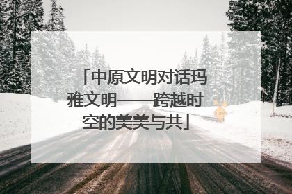 中原文明对话玛雅文明——跨越时空的美美与共