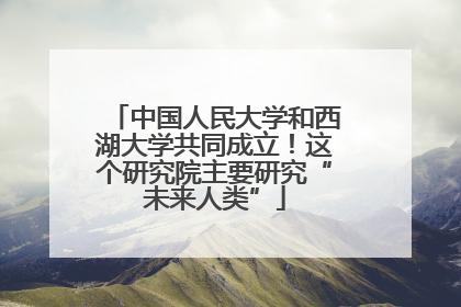 中国人民大学和西湖大学共同成立！这个研究院主要研究“未来人类”