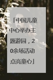 中国儿童中心举办主题游园，20余场活动点亮童心