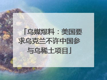 乌媒爆料：美国要求乌克兰不许中国参与乌稀土项目