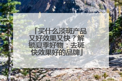 买什么淡斑产品又好效果又快？解锁夏季好物：去斑快效果好的品牌