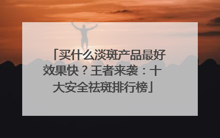 买什么淡斑产品最好效果快？王者来袭：十大安全祛斑排行榜