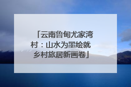 云南鲁甸尤家湾村：山水为墨绘就乡村旅居新画卷